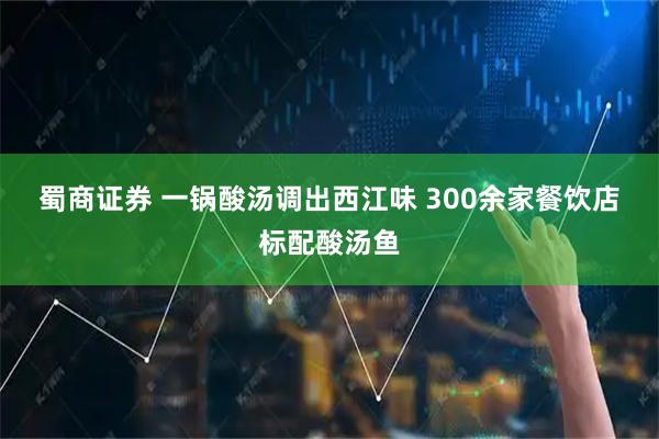 蜀商证券 一锅酸汤调出西江味&#32;300余家餐饮店标配酸汤鱼