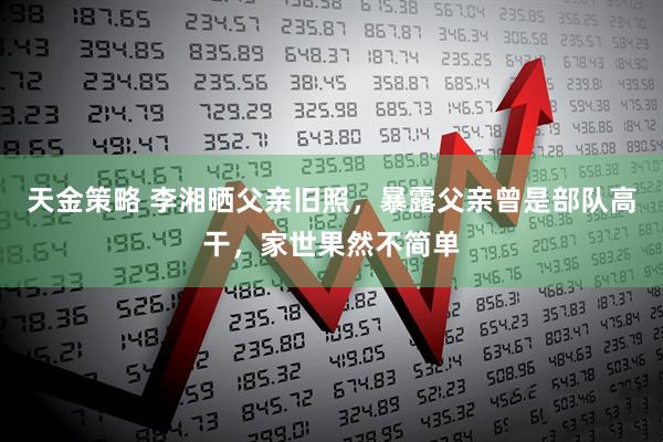 天金策略 李湘晒父亲旧照，暴露父亲曾是部队高干，家世果然不简单