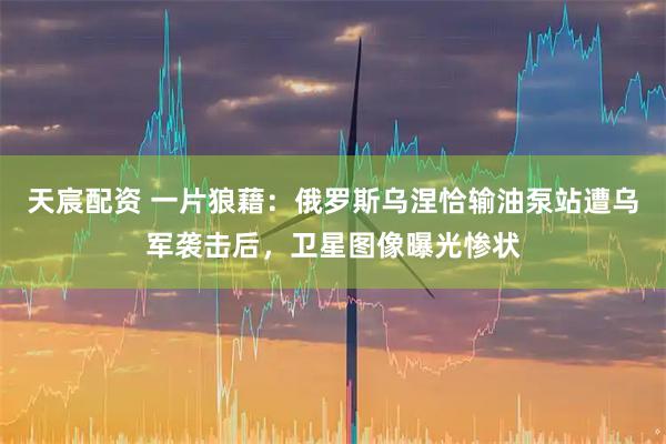天宸配资 一片狼藉：俄罗斯乌涅恰输油泵站遭乌军袭击后，卫星图像曝光惨状