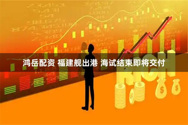 鸿岳配资 福建舰出港 海试结束即将交付