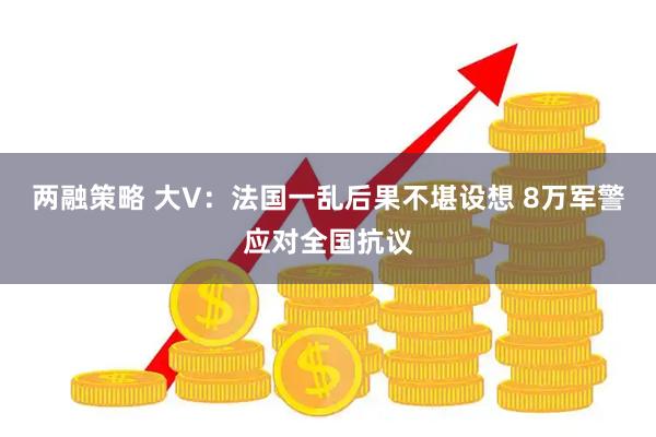 两融策略 大V：法国一乱后果不堪设想 8万军警应对全国抗议
