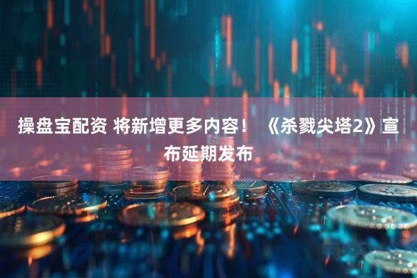 操盘宝配资 将新增更多内容！ 《杀戮尖塔2》宣布延期发布