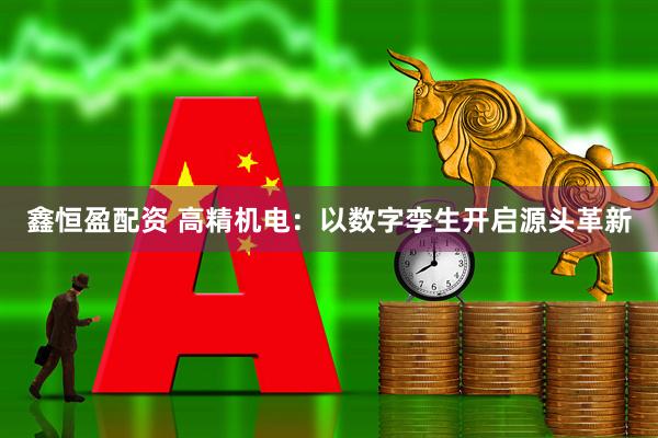 鑫恒盈配资 高精机电：以数字孪生开启源头革新