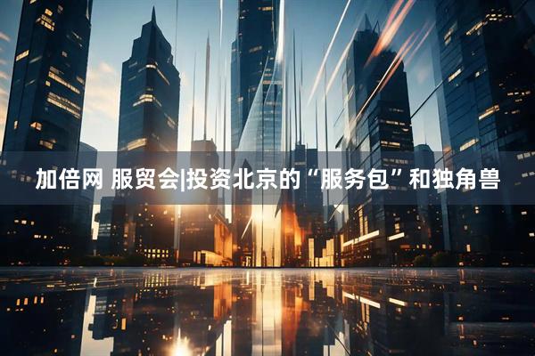加倍网 服贸会|投资北京的“服务包”和独角兽