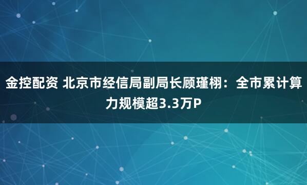 金控配资 北京市经信局副局长顾瑾栩：全市累计算力规模超3.3万P
