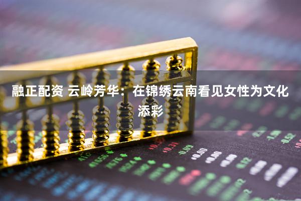 融正配资 云岭芳华：在锦绣云南看见女性为文化添彩