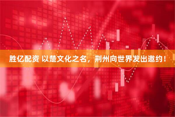 胜亿配资 以楚文化之名，荆州向世界发出邀约！