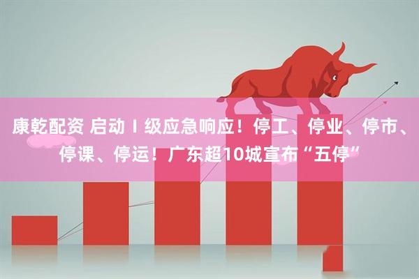 康乾配资 启动Ⅰ级应急响应！停工、停业、停市、停课、停运！广东超10城宣布“五停”