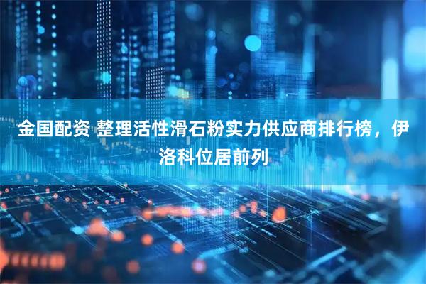 金国配资 整理活性滑石粉实力供应商排行榜，伊洛科位居前列