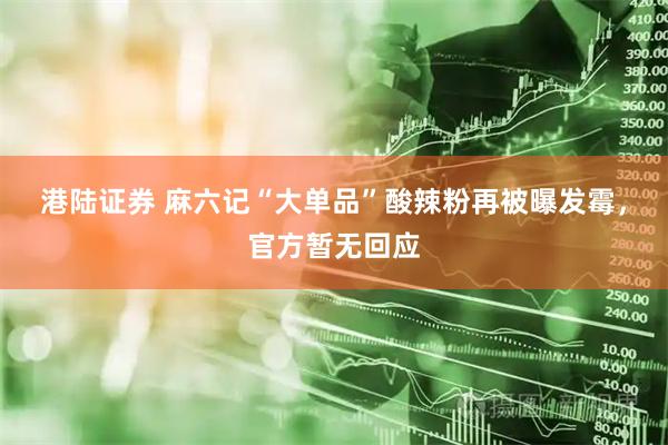 港陆证券 麻六记“大单品”酸辣粉再被曝发霉，官方暂无回应