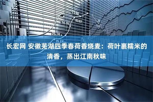 长宏网 安徽芜湖四季春荷香烧麦：荷叶裹糯米的清香，蒸出江南秋味