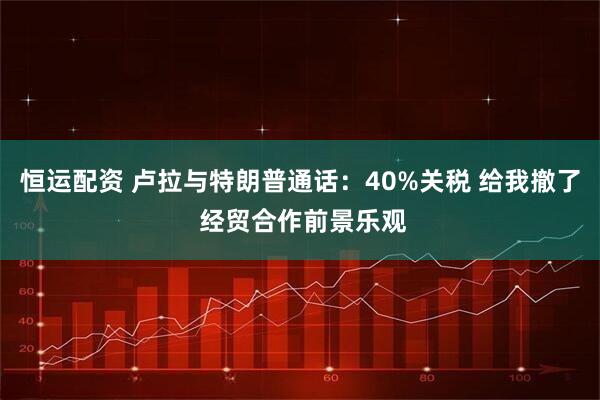 恒运配资 卢拉与特朗普通话：40%关税 给我撤了 经贸合作前景乐观