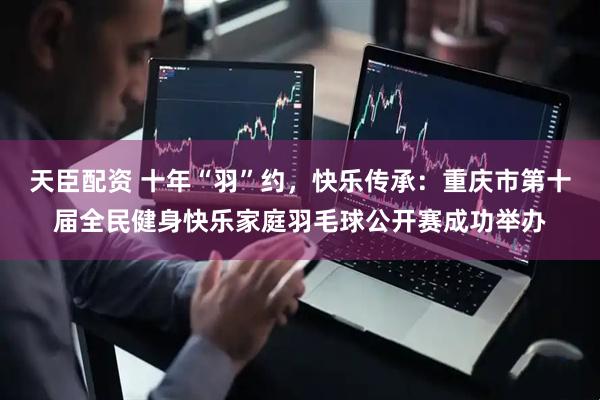 天臣配资 十年“羽”约，快乐传承：重庆市第十届全民健身快乐家庭羽毛球公开赛成功举办