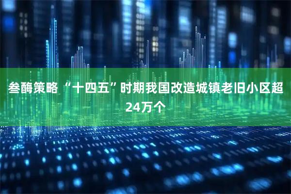 叁酶策略 “十四五”时期我国改造城镇老旧小区超24万个