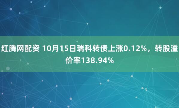 红腾网配资 10月15日瑞科转债上涨0.12%，转股溢价率138.94%