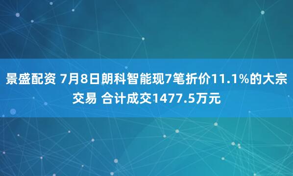 景盛配资 7月8日朗科智能现7笔折价11.1%的大宗交易 合计成交1477.5万元