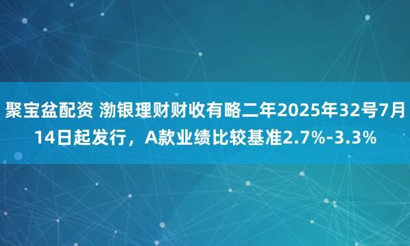 聚宝盆配资 渤银理财财收有略二年2025年32号7月14日起发行，A款业绩比较基准2.7%-3.3%