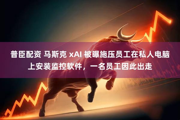 普臣配资 马斯克 xAI 被曝施压员工在私人电脑上安装监控软件，一名员工因此出走