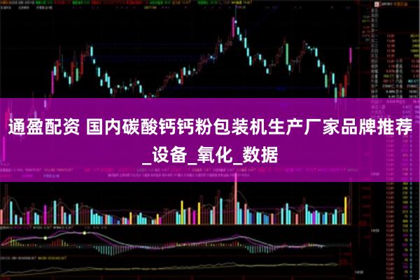 通盈配资 国内碳酸钙钙粉包装机生产厂家品牌推荐_设备_氧化_数据