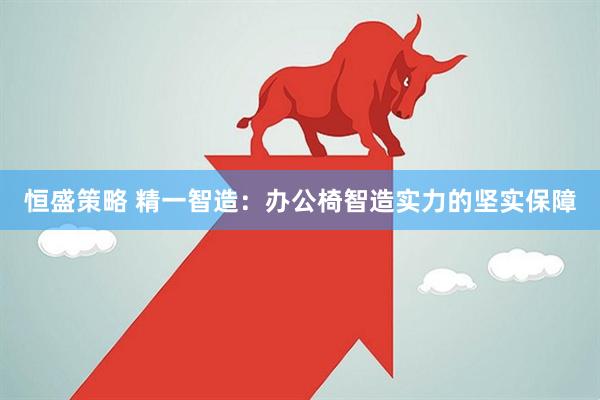 恒盛策略 精一智造：办公椅智造实力的坚实保障