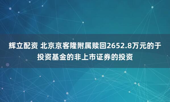 辉立配资 北京京客隆附属赎回2652.8万元的于投资基金的非上市证券的投资