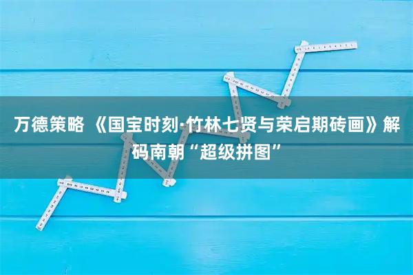 万德策略 《国宝时刻·竹林七贤与荣启期砖画》解码南朝“超级拼图”